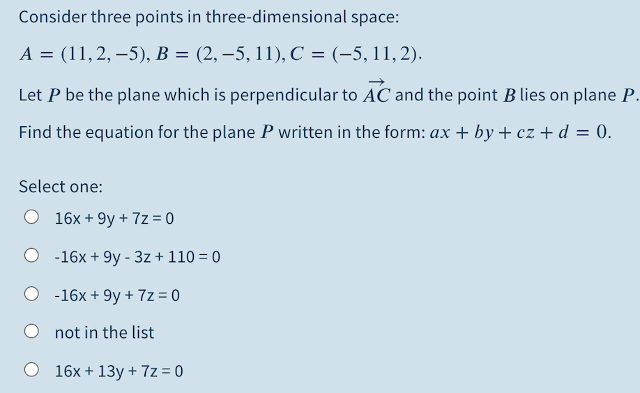 Consider three points in three-dimensional space:
A = (11,2, –5), B = (2, –5, 11), C = (-5, 11,2).
Let P be the plane which is perpendicular to AC and the point B lies on plane P.
Find the equation for the plane P written in the form: ax + by + cz + d = 0.
Select one:
O 16x + 9y + 7z = 0
-16x + 9y - 3z + 110 = 0
-16x + 9y + 7z = 0
not in the list
O 16x + 13y + 7z = 0
