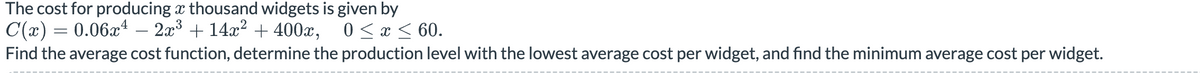 The cost for producing thousand widgets is given by
C(x) = 0.06x4 – 2x³ + 14x² + 400x, 0 ≤ x ≤ 60.
Find the average cost function, determine the production level with the lowest average cost per widget, and find the minimum average cost per widget.