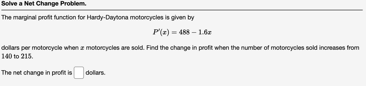 Solve a Net Change Problem.
The marginal profit function for Hardy-Daytona motorcycles is given by
P'(x) = 488 — 1.6x
dollars per motorcycle when a motorcycles are sold. Find the change in profit when the number of motorcycles sold increases from
140 to 215.
The net change in profit is
dollars.