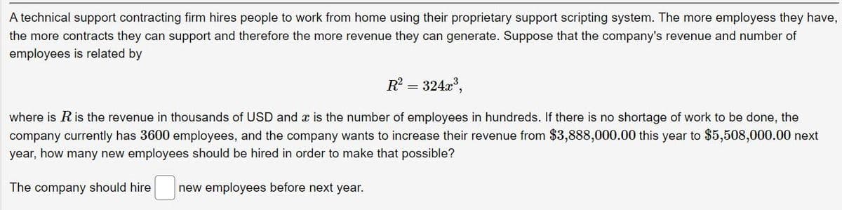 A technical support contracting firm hires people to work from home using their proprietary support scripting system. The more employess they have,
the more contracts they can support and therefore the more revenue they can generate. Suppose that the company's revenue and number of
employees is related by
R² = 324x³,
where is R is the revenue in thousands of USD and is the number of employees in hundreds. If there is no shortage of work to be done, the
company currently has 3600 employees, and the company wants to increase their revenue from $3,888,000.00 this year to $5,508,000.00 next
year, how many new employees should be hired in order to make that possible?
The company should hire new employees before next year.