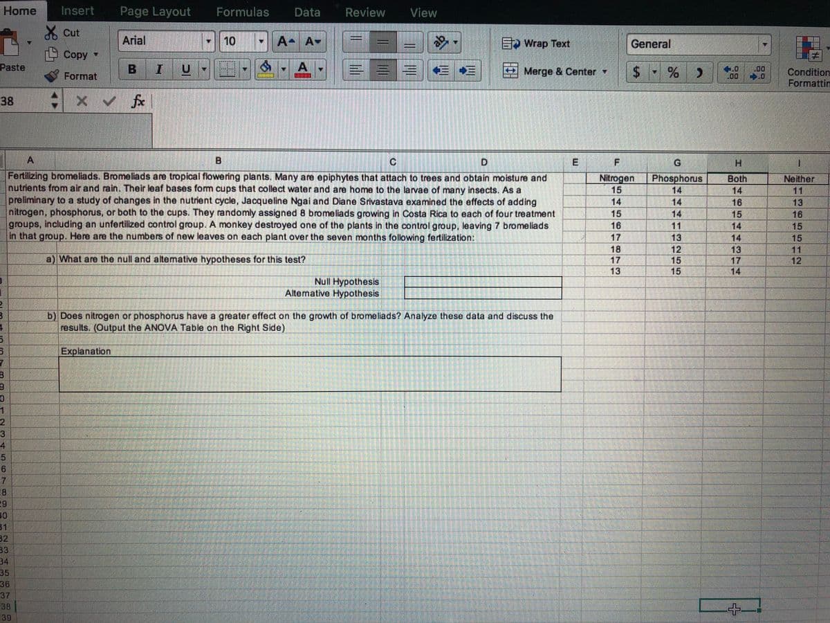 Home
Insert
Page Layout
Formulas
Data
Review
View
X Cut
Arial
E Wrap Text
General
Copy
BIU
=EB E *E Merge & Center
Paste
Condition
Formattin
Format
38
Ci
D.
E
G.
H.
Fertilizing bromeliads. Bromeliads are tropical flowering plants. Many are epiphytes that attach to trees and obtain moisture and
nutrients from air and rain. Their leaf bases form cups that collect water and are home to the larvae of many insects. As a
Nitrogen
15
Phosphorus
14
14
14
Neither
11
13
16
15
15
11
12
Both
preliminary to a study of changes in the nutrient cycle, Jacqueline Ngai and Diane Srvastava examined the effects of adding
ntrogen, phosphorus, or both to the cups. They randomly assigned 8 bromeliads growing in Costa Rica to each of four treatment
groups, including an unfertilized control group. A monkey destroyed one of the plants in the control group, leaving 7 bromeliads
In that group. Here are the numbers of new leaves on each plant over the seven months following fertilization:
14
16
15
14
14
14
15
16
11
17
18
17
13
13
13
17
14
a) What are the null and altemative hypotheses for this test?
15
Null Hypothesis
Alternative Hypothesis
b) Does nitrogen or phosphorus have a greater effect on the growth of bromeliads? Analyze these data and discuss the
results. (Output the ANOVA Table on the Right Side)
Explanation
2
3
4
51
16
31
32
33
34
35
36
37
38
39
255
10
