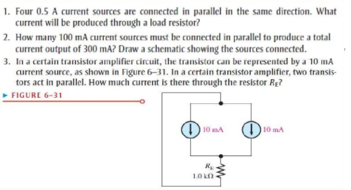 1. Four 0.5 A current sources are connected in parallel in the same direction. What
current will be produced through a load resistor?
2. How many 100 mA current sources must be connected in parallel to produce a total
current output of 300 mA? Draw a schematic showing the sources connected.
3. In a certain transistor amplifier circuit, the transistor can be represented by a 10 mA
current source, as shown in Figure 6-31. In a certain transistor amplifier, two transis-
tors act in parallel. How much current is there through the resistor Re?
» FIGURE 6-31
D10 mA
D10 mA
RE
1.0 k
