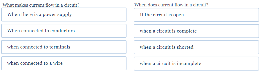 What makes current flow in a circuit?
When does current flow in a circuit?
When there is a power supply
If the circuit is open.
When connected to conductors
when a circuit is complete
when connected to terminals
when a circuit is shorted
when connected to a wire
when a circuit is incomplete
