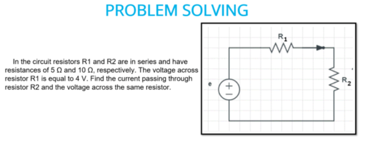 PROBLEM SOLVING
R1
In the circuit resistors R1 and R2 are in series and have
resistances of 5 Q and 10 Q, respectively. The voltage across
resistor R1 is equal to 4 V. Find the current passing through
resistor R2 and the voltage across the same resistor.
Rz
