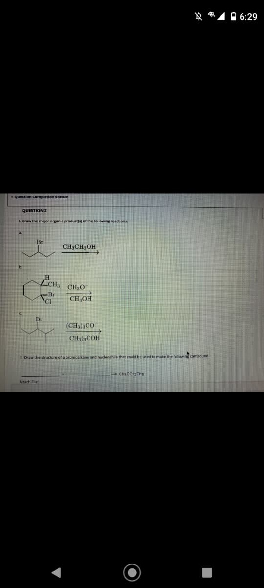 O 6:29
* Question Completion Status:
QUESTION 2
L Draw the major organic productis) of the following reactions.
CH3CH2OH
H
CH,
CH;O-
Br
CH;OH
Br
(CH3),CO
CH, )3COH
II Draw the structure of a bromoalkane and nucleaophile that could be used to make the following compound.
CH3OCH2CH3
Attach File
