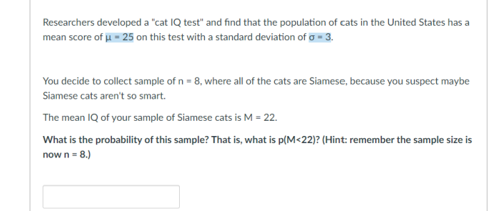 Researchers developed a "cat IQ test" and find that the population of cats in the United States has a
mean score of u = 25 on this test with a standard deviation of o = 3.
You decide to collect sample of n = 8, where all of the cats are Siamese, because you suspect maybe
Siamese cats aren't so smart.
The mean IQ of your sample of Siamese cats is M = 22.
What is the probability of this sample? That is, what is p(M<22)? (Hint: remember the sample size is
now n = 8.)
