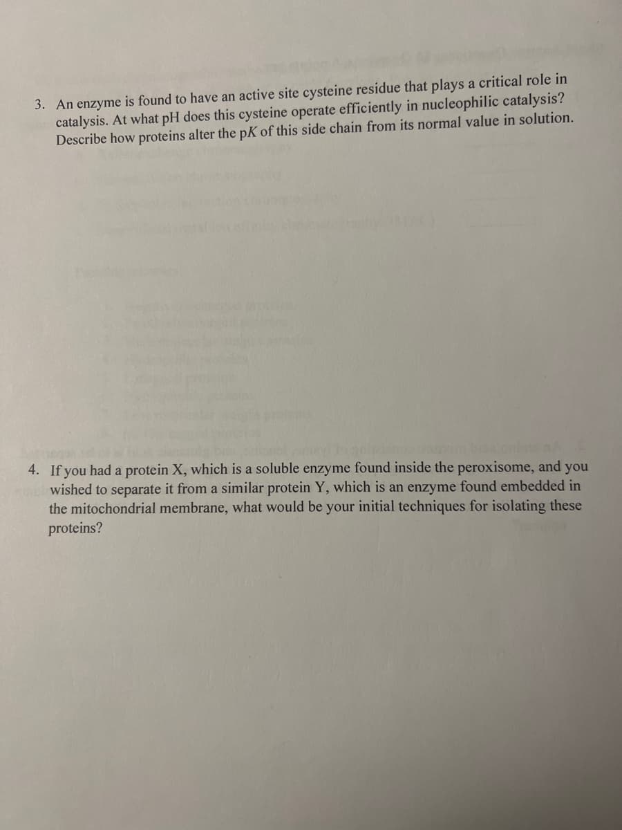 3. An enzyme is found to have an active site cysteine residue that plays a critical role in
catalysis. At what pH does this cysteine operate efficiently in nucleophilic catalysis?
Describe how proteins alter the pK of this side chain from its normal value in solution.
4. If you had a protein X, which is a soluble enzyme found inside the peroxisome, and you
wished to separate it from a similar protein Y, which is an enzyme found embedded in
the mitochondrial membrane, what would be your initial techniques for isolating these
proteins?
