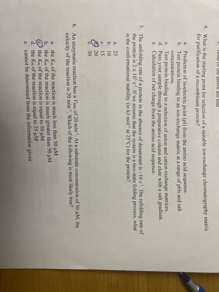 e.
IIUne UI tHe above åre true
4. What is the starting point for selection of a suitable ion-exchange chromatography matrix
for purification of a recombinant protein?
Prediction of isoelectric point (pl) from the amino acid sequence.
b. Test protein binding to an ion-exchange matrix at a range of pHs and salt
concentrations.
a.
c. Test protein binding to a selection of anion and cation exchange matrices.
d. Pass your sample through a preparative column and elute with a salt gradient.
e. Calculation of net charge from the amino acid sequence.
5. The unfolding rate of a protein in the absence of denaturant is ~10 s-l. The refolding rate of
the protein is 2 x 105 s-l. If we assume that the system is a two-state folding process, what
is the conformational stability (in kJ mol- at 25°C) for the protein?
а. 25
b. 10
с. 15
O 20
30
6. An enzymatic reaction has a Vmax of 20 min-. At a substrate concentration of 50 µM, the
velocity of the reaction is 20 min-'. Which of the following is most likely true?
a. the Km of the reaction is much less than 50 µM
b. the Km of the reaction is much greater than 50 µM
the Km of the reaction is equal to 50 µM
d. the Km of the reaction is equal to 25 µM
e. cannot be determined from the information given
