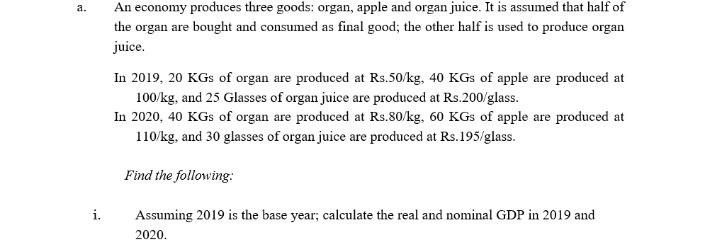 An economy produces three goods: organ, apple and organ juice. It is assumed that half of
the organ are bought and consumed as final good; the other half is used to produce organ
а.
juice.
In 2019, 20 KGs of organ are produced at Rs.50/kg, 40 KGs of apple are produced at
100/kg, and 25 Glasses of organ juice are produced at Rs.200/glass.
In 2020, 40 KGs of organ are produced at Rs.80/kg, 60 KGs of apple are produced at
110/kg, and 30 glasses of organ juice are produced at Rs.195/glass.
Find the following:
i.
Assuming 2019 is the base year; calculate the real and nominal GDP in 2019 and
2020.
