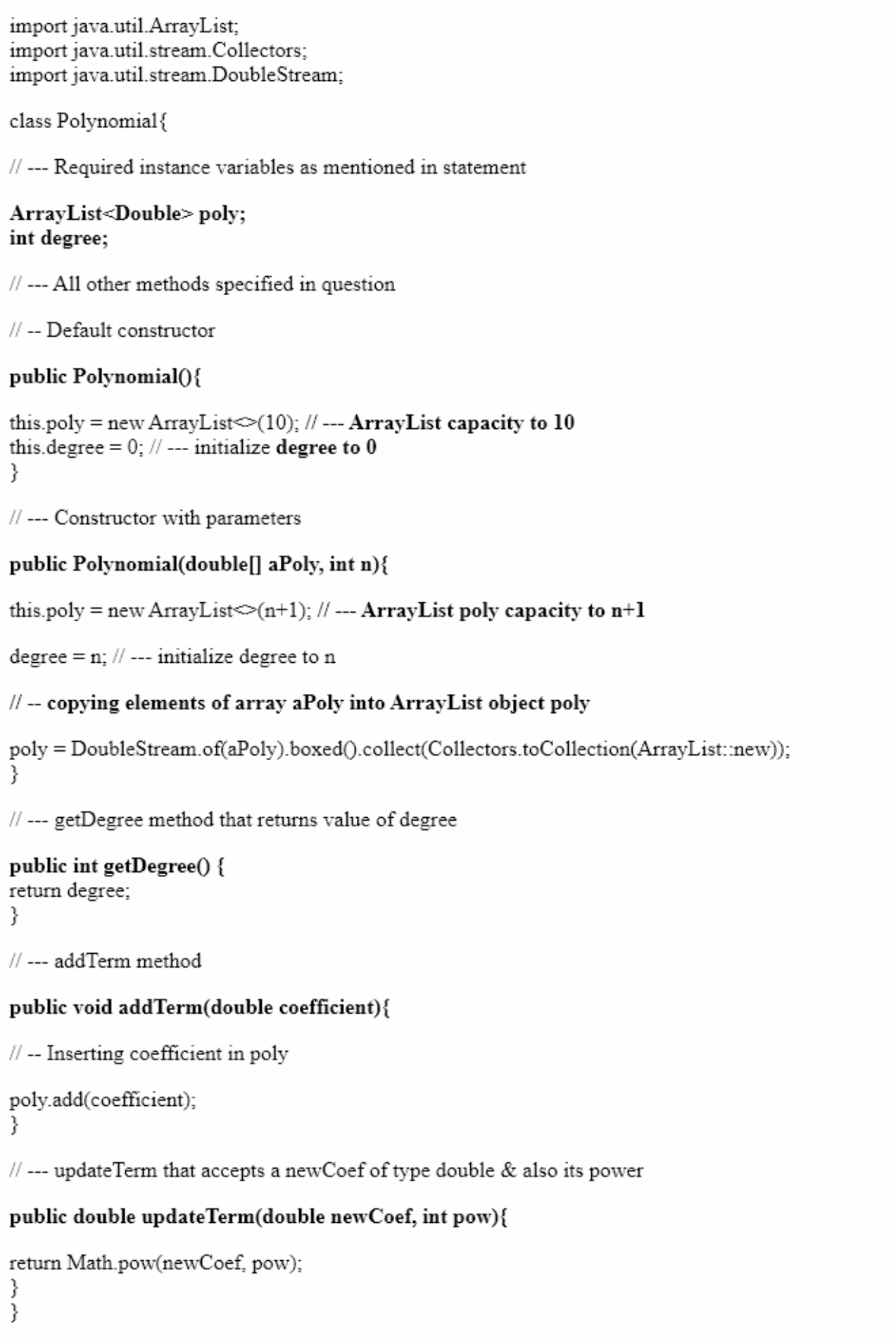 import java.util.ArrayList;
import java.util.stream.Collectors;
import java.util.stream.DoubleStream;
class Polynomial {
// --- Required instance variables as mentioned in statement
ArrayList<Double> poly;
int degree;
//
- All other methods specified in question
---
// -- Default constructor
public Polynomial0{
this.poly = new ArrayList>(10); // -- ArrayList capacity to 10
this.degree = 0; // --- initialize degree to 0
}
//
- Constructor with parameters
public Polynomial(double[] aPoly, int n){
this.poly = new ArrayList(n+1); // --- ArrayList poly capacity to n+1
degree = n; // --- initialize degree to n
I| -- copying elements of array aPoly into ArrayList object poly
poly = DoubleStream.of(aPoly).boxed(.collect(Collectors.toCollection(ArrayList:new));
}
// --- getDegree method that returns value of degree
public int getDegree() {
return degree;
}
// --- addTerm method
public void addTerm(double coefficient){
/| -- Inserting coefficient in poly
poly.add(coefficient);
}
//
updateTerm that accepts a newCoef of type double & also its power
---
public double update Term(double newCoef, int pow){
return Math.pow(newCoef, pow);
}
}
