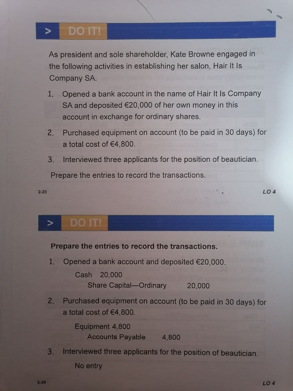 DO IT!
As president and sole shareholder, Kate Browne engaged in
the following activities in establishing her salon, Hair It Is
Company SA.
1. Opened a bank account in the name of Hair It Is Company
SA and deposited €20,000 of her own money in this
account in exchange for ordinary shares.
2.
Purchased equipment on account (to be paid in 30 days) for
a total cost of €4,800.
3. Interviewed three applicants for the position of beautician.
Prepare the entries to record the transactions.
2-23
LO 4
DO IT!
Prepare the entries to record the transactions.
1. Opened a bank account and deposited €20,000.
Cash 20,000
Share Capital-Ordinary
20,000
2.
Purchased equipment on account (to be paid in 30 days) for
a total cost of €4,800.
Equipment 4,800
Accounts Payable
4,800
3.
Interviewed three applicants for the position of beautician.
No entry
2-24
LO 4
