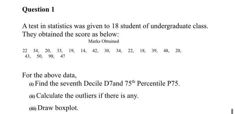 Question 1
A test in statistics was given to 18 student of undergraduate class.
They obtained the score as below:
Marks Obtained
22 34, 20, 33, 19, 14, 42, 30, 34, 22, 18, 39, 48, 20,
43, 50, 98, 47
For the above data,
(1) Find the seventh Decile D7and 75th Percentile P75.
(i) Calculate the outliers if there is any.
(ii) Draw boxplot.
