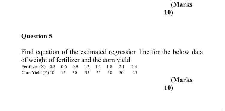 (Marks
10)
Question 5
Find equation of the estimated regression line for the below data
of weight of fertilizer and the corn yield
Fertilizer (X) 0.3 0.6 0.9 1.2 1.5 1.8 2.1 2.4
Corn Yield (Y) 10 15
30
35
25
30
50
45
(Marks
10)
