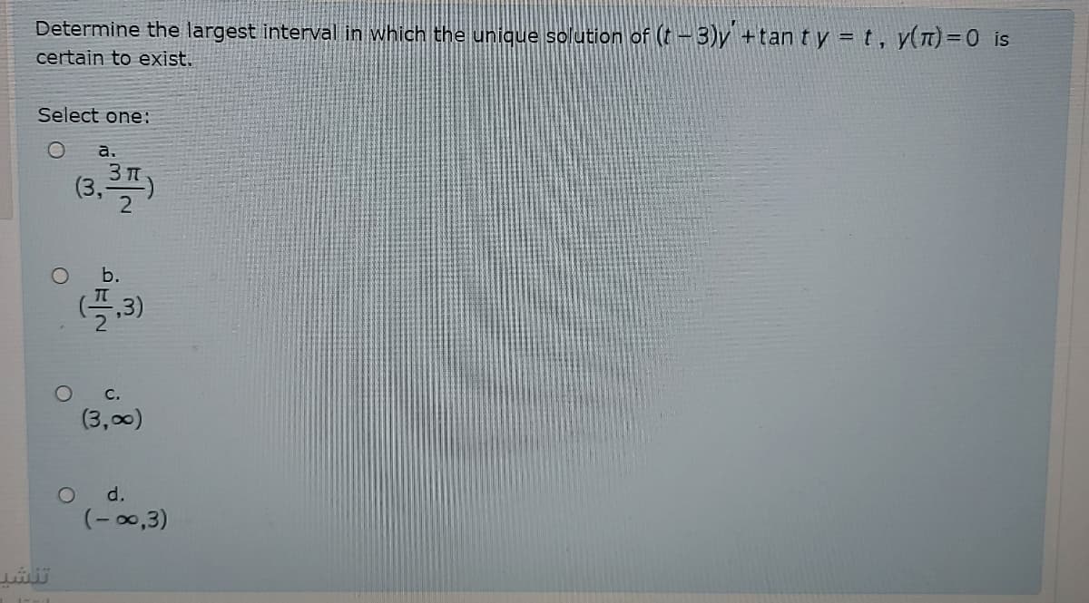 Determine the largest interval in which the unique solution of (t-3)y +tan ty = t, y(T)=0 is
certain to exist.
Select one:
а.
(3,
b.
(플,3)
O C.
(3,00)
d.
(-00,3)
