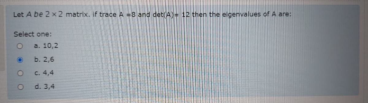 Let A be 2 x 2 matrix. if trace A =8 anddet(A)= 12 then the eigenvalues of A are:
Select one:
a. 10,2
b. 2,6
с. 4,4
d. 3,4
