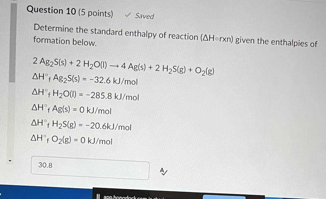 Question 10 (5 points) ✓ Saved
Determine the standard enthalpy of reaction (AHorxn) given the enthalpies of
formation below.
2 Ag2S(s) + 2 H₂O(1)→ 4 Ag(s) + 2 H₂S(g) + O₂(g)
AHᵒf Ag₂S(s) = -32.6 kJ/mol
AHᵒf H₂O(1) = -285.8 kJ/mol
AHᵒf Ag(s) = 0 kJ/mol
AHᵒf H₂S(g) = -20.6kJ/mol
AHᵒf O₂(g) = 0 kJ/mol
30.8
Il app.honorlock .com is aki