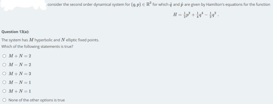 , consider the second order dynamical system for (q,p) E R? for which ġ and p are given by Hamilton's equations for the function
H =
Question 13(a):
The system has M hyperbolic and N elliptic fixed points.
Which of the following statements is true?
O M+N= 2
O M-N=2
O M+N=3
O M-N=1
O M+N=1
O None of the other options is true
