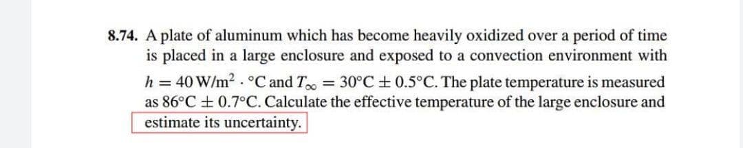 8.74. A plate of aluminum which has become heavily oxidized over a period of time
is placed in a large enclosure and exposed to a convection environment with
h = 40 W/m2 . °C and T = 30°C+ 0.5°C. The plate temperature is measured
as 86°C + 0.7°C. Calculate the effective temperature of the large enclosure and
estimate its uncertainty.
