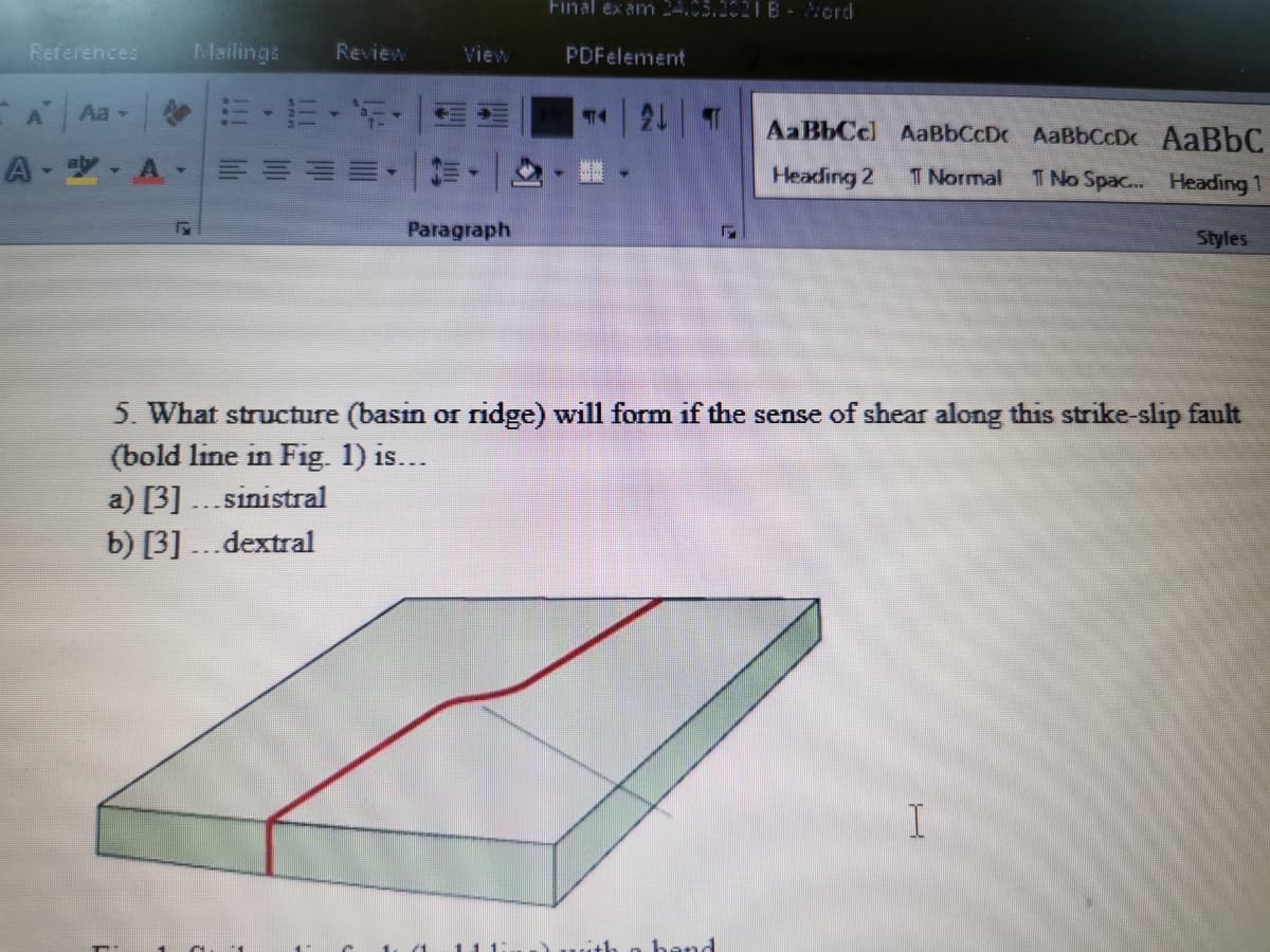 Final ex am 24.05.1021 B-ord
References
Mailings
Review
View
PDFelement
Aa -
AaBbCcl AaBbCcDc AaBbCcDc AaBbC
Heading 2
T Normal
T No Spac.. Heading 1
Paragraph
Styles
5. What structure (basin or ridge) will form if the sense of shear along this strike-slip fault
(bold line in Fig. 1) is...
a) [3] ...sinistral
b) [3] ...dextral
I
hand
