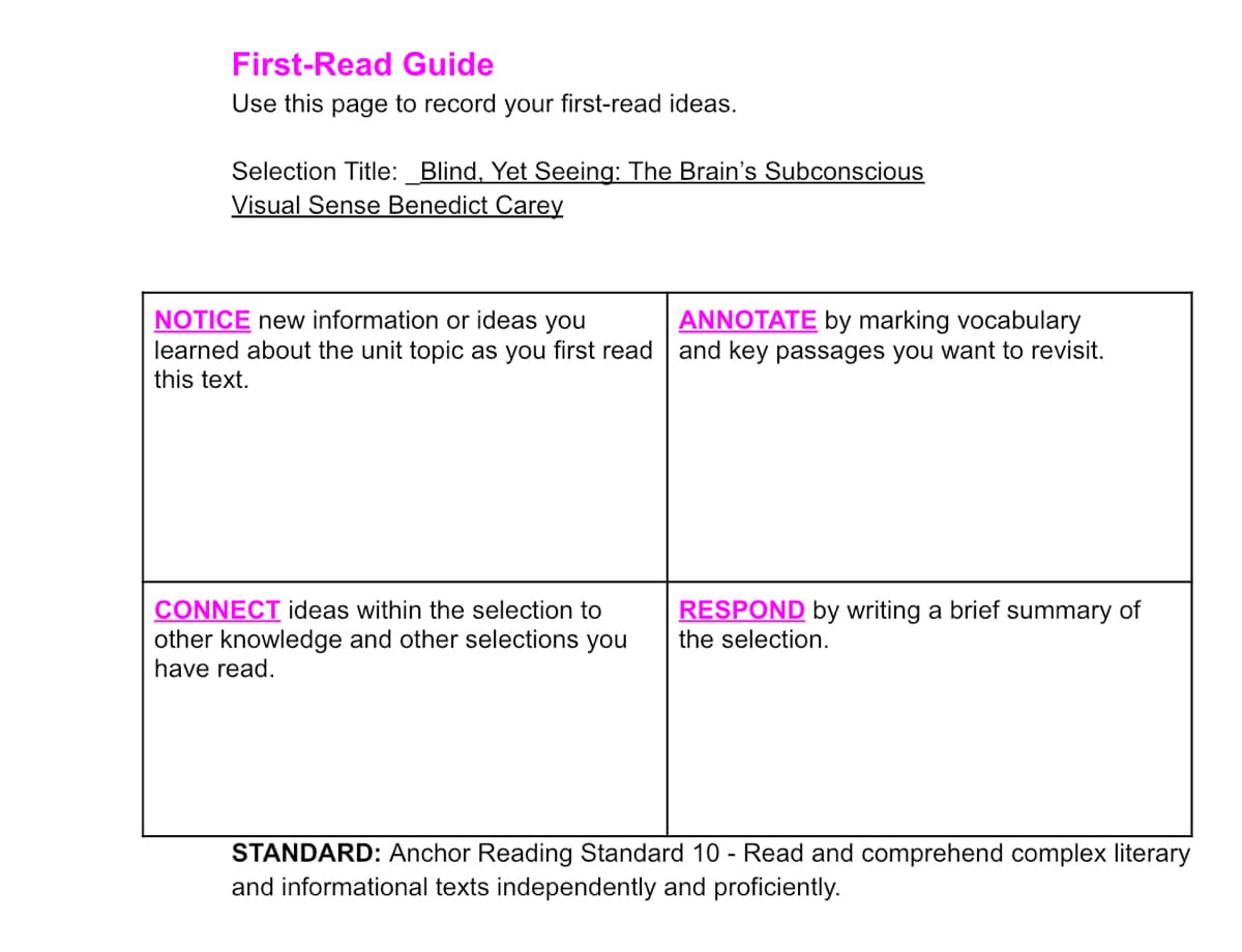 First-Read Guide
Use this page to record your first-read ideas.
Selection Title:_Blind, Yet Seeing: The Brain's Subconscious
Visual Sense Benedict Carey
NOTICE new information or ideas you
learned about the unit topic as you first read and key passages you want to revisit.
this text.
ANNOTATE by marking vocabulary
RESPOND by writing a brief summary of
CONNECT ideas within the selection to
other knowledge and other selections you
the selection.
have read.
STANDARD: Anchor Reading Standard 10 - Read and comprehend complex literary
and informational texts independently and proficiently.
