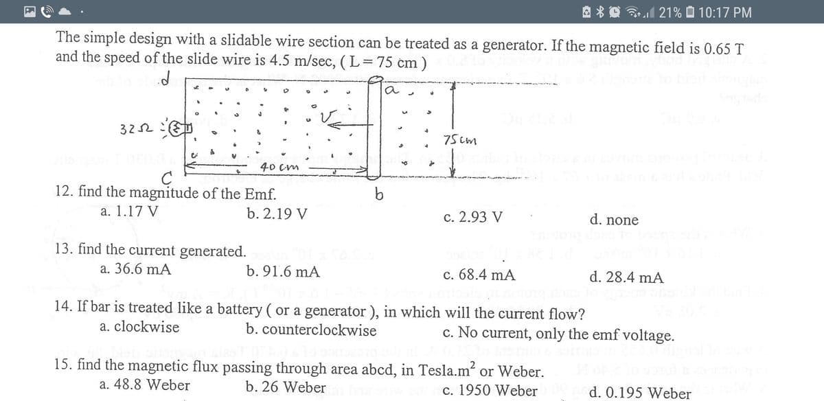 The simple design with a slidable wire section can be treated as a generator. If the magnetic field is 0.65 T and the speed of the slide wire is 4.5 m/sec (L = 75 cm):

[Diagram Explanation]
The diagram illustrates a rectangular loop with a slidable wire segment. The segment ab, of length 75 cm, can move to the left with a speed of 4.5 m/s. The area abcd is subjected to a perpendicular magnetic field of 0.65 T. A resistor of 32Ω is connected to the loop at point d.

Questions:

12. Find the magnitude of the Emf.
   - a. 1.17 V
   - b. 2.19 V
   - c. 2.93 V
   - d. none

13. Find the current generated.
   - a. 36.6 mA
   - b. 91.6 mA
   - c. 68.4 mA
   - d. 28.4 mA

14. If the bar is treated like a battery (or a generator), in which direction will the current flow?
   - a. clockwise
   - b. counterclockwise
   - c. No current, only the emf voltage

15. Find the magnetic flux passing through area abcd, in Tesla·m² or Weber.
   - a. 48.8 Weber
   - b. 26 Weber
   - c. 1950 Weber
   - d. 0.195 Weber