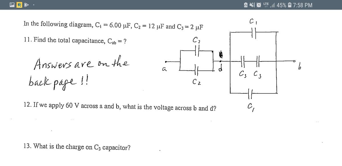 LTE
45%
7:58 PM
In the following diagram, C, = 6.00 µF, C2 = 12 µF and C3= 2 µF
11. Find the total capacitance, Cab = ?
Answers are om the
a
back page
!!
C,
12. If we apply 60 V across a and b, what is the voltage across b and d?
13. What is the charge on C3 capacitor?
