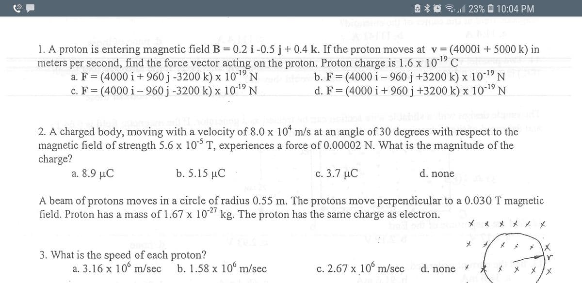 23% O 10:04 PM
1. A proton is entering magnetic field B = 0.2 i -0.5 j + 0.4 k. If the proton moves at v = (4000i + 5000 k) in
meters per second, find the force vector acting on the proton. Proton charge is 1.6 x 1019 C
a. F = (4000 i+ 960 j -3200 k) x 1019 N
c. F = (4000 i – 960 j -3200 k) x 1019 N
b. F = (4000 i - 960 j +3200 k) x 1019 N
d. F= (4000 i+ 960 j +3200 k) x 1019 N
%3D
%3D
2. A charged body, moving with a velocity of 8.0 x 10* m/s at an angle of 30 degrees with respect to the
magnetic field of strength 5.6 x 10 T, experiences a force of 0.00002 N. What is the magnitude of the
charge?
a. 8.9 μC
b. 5.15 µC
c. 3.7 µC
d. none
A beam of protons moves in a circle of radius 0.55 m. The protons move perpendicular to a 0.030 T magnetic
field. Proton has a mass of 1.67 x 102" kg. The proton has the same charge as electron.
-27
X * X x * *
メ
区
3. What is the speed of each proton?
a. 3.16 x 10° m/sec
b. 1.58 x 10° m/sec
c. 2.67 x 10° m/sec
d. none
メ
メ
メメ
