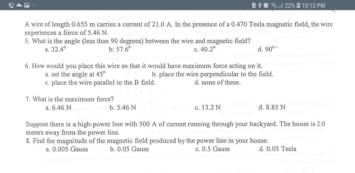 3l 22%
10:13 PM
A wire of length 0.655 m carries a current of 21.0 A. In the presence of a 0.470 Tesla magnetic field, the wire
experiences a force of 5.46 N.
5. What is the angle (less than 90 degrees) between the wire and magnetic field?
а. 32.4°
b: 57.6°
c. 40.2°
d. 90°-
6. How would you place this wire so that it would have maximum force acting on it.
a. set the angle at 45°
c. place the wire parallel to the B field.
b. place the wire perpendicular to the field.
d. none of these.
7. What is the maximum force?
a. 6.46 N
b. 5.46 N
c. 13.2 N
d. 8.85 N
Suppose there is a high-power line with 500 A of current running through your backyard. The house is 2.0
meters away from the power line.
8. Find the magnitude of the magnetic field produced by the power line in your house.
a. 0.005 Gauss
b. 0.05 Gauss
c. 0.5 Gauss
d. 0.05 Tesla
