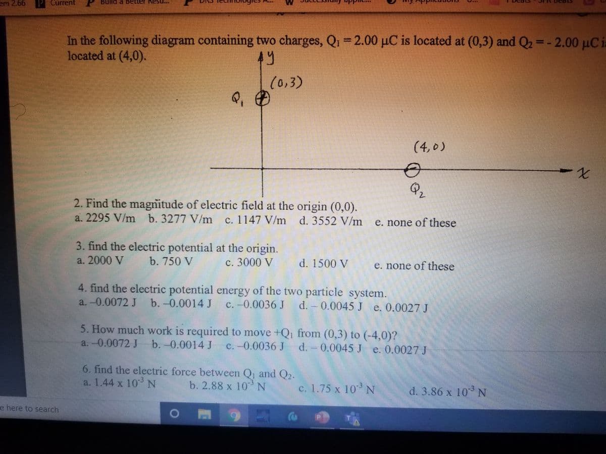 em 2.66
Current
In the following diagram containing two charges, Q1 = 2.00 µC is located at (0,3) and Q2 =- 2.00 µCia
located at (4,0).
(0,3)
Q,
(4,0)
7.
Qr
2.
2. Find the magnitude of electric field at the origin (0,0).
a. 2295 V/m b. 3277 V/m
c. 1147 V/m d. 3552 V/m
e. none of these
3. find the electric potential at the origin.
c. 3000 V
a. 2000 V
b. 750 V
d. 1500 V
e. none of these
4. find the electric potential energy of the two particle system.
a. -0.0072 J b.-0.0014 J
c. -0.0036 J
d. 0.0045 J e. 0.0027 J
5. How much work is required to move +Q, from (0,3) to (-4,0)?
C.-0.0036 J
a.-0.0072 J b.-0.0014 J
d.- 0.0045 J e. 0.0027 J
6. find the electric force between Q, and Q2.
a. 1.44 x 103 N
b. 2.88 x 10N
c. 1.75 x 10 N
d. 3.86 x 10 N
e here to search
