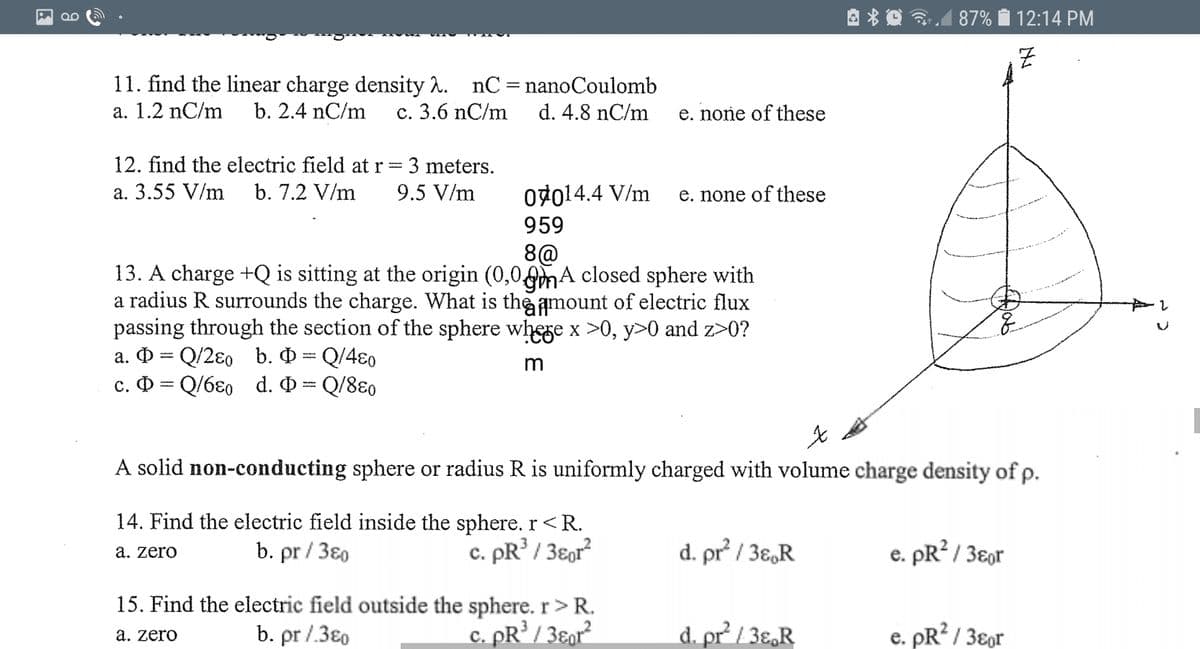 87%
12:14 PM
11. find the linear charge density 2. nC=nanoCoulomb
a. 1.2 nC/m
|3D
b. 2.4 nC/m
с. 3.6 nC/m
d. 4.8 nC/m
e. none of these
12. find the electric field at r = 3 meters.
a. 3.55 V/m
b. 7.2 V/m
9.5 V/m
07014.4 V/m
e. none of these
959
8@
13. A charge +Q is sitting at the origin (0,00mA closed sphere with
a radius R surrounds the charge. What is the amount of electric flux
passing through the section of the sphere whege x >0, y>0 and z>0?
a. = Q/2ɛo b. O = Q/4ɛ0
c. D = Q/6ɛ0 d. O = Q/8ɛ0
m
A solid non-conducting sphere or radius R is uniformly charged with volume charge density of p.
14. Find the electric field inside the sphere. r<R.
b. pr / 380
d. pr / 3ɛ,R
c. pR / 3ɛor?
e. pR? / 3ɛor
a. zero
15. Find the electric field outside the sphere. r> R.
b. pr /.3€0
c. pR’ / 3ɛor²
d. pr / 3ɛ,R
e. pR? / 3ɛor
а. zero
