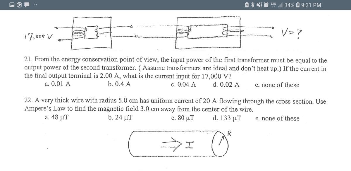 LTE
34% É 9:31 PM
V= ?
17,000 V
21. From the energy conservation point of view, the input power of the first transformer must be equal to the
output power of the second transformer. ( Assume transformers are ideal and don't heat up.) If the current in
the final output terminal is 2.00 A, what is the current input for 17,000 V?
a. 0.01 A
b. 0.4 A
c. 0.04 A
d. 0.02 A
e. none of these
22. A very thick wire with radius 5.0 cm has uniform current of 20 A flowing through the cross section. Use
Ampere's Law to find the magnetic field 3.0 cm away from the center of the wire.
d. 133 μΤ
a. 48 μΤ
b. 24 µT
c. 80 μΤ
e. none of these
R
