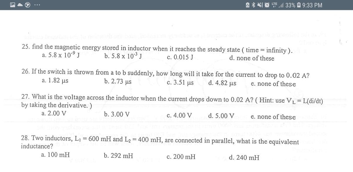 A * * O TEA
33% O 9:33 PM
...
25. find the magnetic energy stored in inductor when it reaches the steady state ( time = infinity ).
a. 5.8 x 10-9 J
b. 5.8 x 103 J
c. 0.015 J
d. none of these
26. If the switch is thrown from a to b suddenly, how long will it take for the current to drop to 0.02 A?
a. 1.82 µus
b. 2.73 us
c. 3.51 us
d. 4.82 us
e. none of these
27. What is the voltage across the inductor when the current drops down to 0.02 A? ( Hint: use V1L = L(di/dt)
by taking the derivative. )
a. 2.00 V
b. 3.00 V
c. 4.00 V
d. 5.00 V
e. none of these
28. Two inductors, L1 = 600 mH and L2 = 400 mH, are connected in parallel, what is the equivalent
inductance?
a. 100 mH
b. 292 mH
c. 200 mH
d. 240 mH
