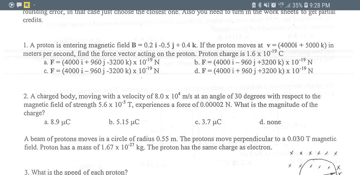 R
rounding error, in that case just choose the closest one. Also you need to turn in the work sheets to get partial
credits.
O LTE
35% O 9:28 PM
1. A proton is entering magnetic field B = 0.2 i -0.5 j+ 0.4 k. If the proton moves at v = (4000i + 5000 k) in
meters per second, find the force vector acting on the proton. Proton charge is 1.6 x 10 C
a. F = (4000 i + 960 j -3200 k) x 1019 N
c. F = (4000 i – 960 j -3200 k) x 1019 N
b. F = (4000 i – 960 j +3200 k) x 1019
d. F= (4000 i + 960 j +3200 k) x 10-19
2. A charged body, moving with a velocity of 8.0 x 10° m/s at an angle of 30 degrees with respect to the
magnetic field of strength 5.6 x 10 T, experiences a force of 0.00002 N. What is the magnitude of the
charge?
a. 8.9 μC
b. 5.15 μC
c. 3.7 µC
d. none
A beam of protons moves in a circle of radius 0.55 m. The protons move perpendicular to a 0.030 T magnetic
field. Proton has a mass of 1.67 x 10-' kg. The proton has the same charge as electron.
* * * * X
3. What is the speed of each proton?
