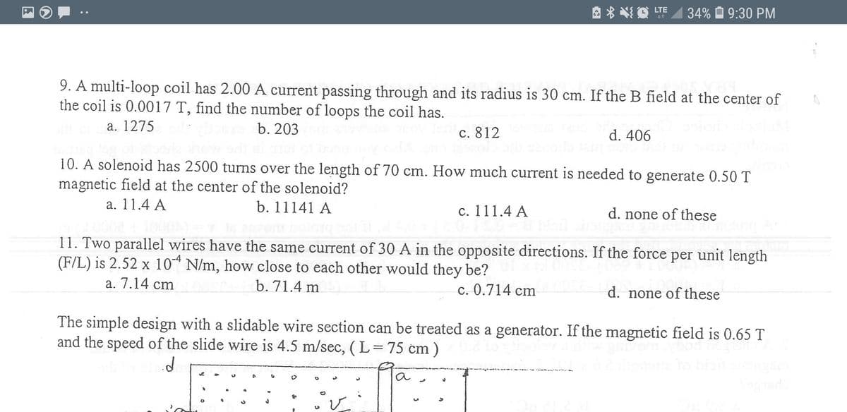 A * *O LTE
34% O 9:30 PM
9. A multi-loop coil has 2.00 A current passing through and its radius is 30 cm. If the B field at the center of
the coil is 0.0017 T, find the number of loops the coil has.
a. 1275
b. 203
c. 812
d. 406
10. A solenoid has 2500 turns over the length of 70 cm. How much current is needed to generate 0.50 T
magnetic field at the center of the solenoid?
a. 11.4 A
b. 11141 A
c. 111.4 A
d. none of these
11. Two parallel wires have the same current of 30 A in the opposite directions. If the force per unit length
(F/L) is 2.52 x 10 N/m, how close to each other would they be?
a. 7.14 cm
b. 71.4 m
c. 0.714 cm
d. none of these
The simple design with a slidable wire section can be treated as a generator. If the magnetic field is 0.65 T
and the speed of the slide wire is 4.5 m/sec, (L=75 cm)
