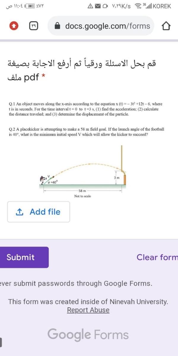 aa v,r9K/s aª.ull KOREK
docs.google.com/forms
قم بحل الاسئلة ورقيا ثم أرفع الاجابة بصيغة
* pdf ملف
Q.1 An object moves along the x-axis according to the equation x (t) =- 3t² +12t – 6, where
tis in seconds. For the time interval t =0 to t=3 s, (1) find the acceleration; (2) calculate
the distance traveled; and (3) determine the displacement of the particle.
Q.2 A placekicker is attempting to make a 58 m field goal. If the launch angle of the football
is 40°, what is the minimum initial speed V which will allow the kicker to succeed?
3 m
=40°
58 m
Not to scale
1 Add file
Submit
Clear form
ever submit passwords through Google Forms.
This form was created inside of Ninevah University.
Report Abuse
Google Forms
