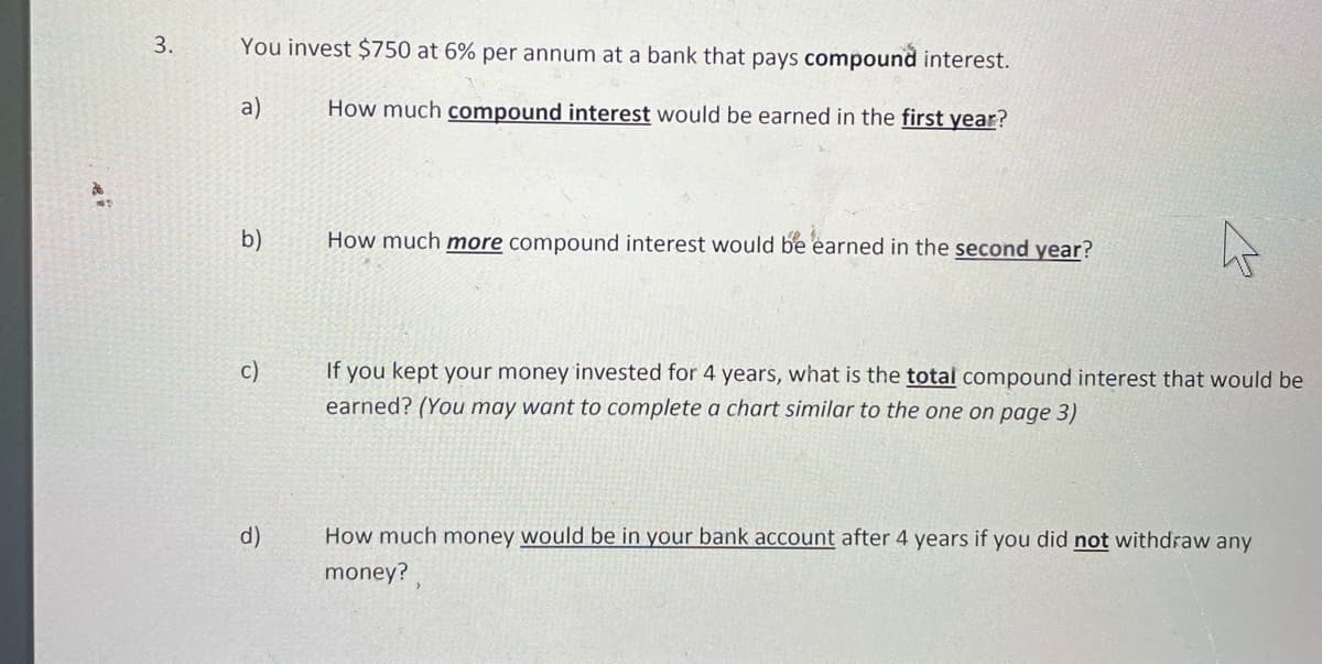 3.
You invest $750 at 6% per annum at a bank that pays compound interest.
a)
How much compound interest would be earned in the first year?
b)
How much more compound interest would be earned in the second year?
c)
If you kept your money invested for 4 years, what is the total compound interest that would be
earned? (You may want to complete a chart similar to the one on page 3)
d)
How much money would be in your bank account after 4 years if you did not withdraw any
money?
