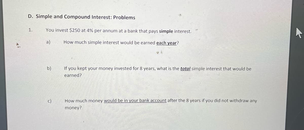 D. Simple and Compound Interest: Problems
1.
You invest $250 at 4% per annum at a bank that pays simple interest.
a)
How much simple interest would be earned each year?
b)
If you kept your money invested for 8 years, what is the total simple interest that would be
earned?
c)
How much money would be in your bank account after the 8 years if you did not withdraw any
money?
