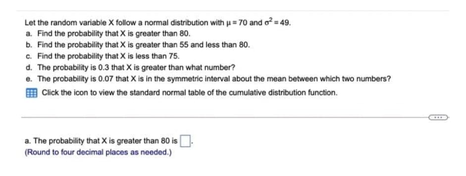 Let the random variable X follow a normal distribution with u = 70 and o= 49.
a. Find the probability that X is greater than 80.
b. Find the probability that X is greater than 55 and less than 80.
c. Find the probability that X is less than 75.
d. The probability is 0.3 that X is greater than what number?
e. The probability is 0.07 that X is in the symmetric interval about the mean between which two numbers?
Click the icon to view the standard normal table of the cumulative distribution function.
...
a. The probability that X is greater than 80 is
(Round to four decimal places as needed.)
