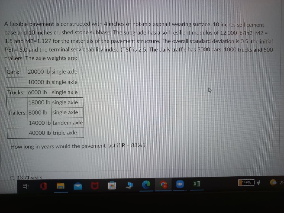 A flexible pavement is constructed with 4 inches of hot-mix asphalt wearing surface, 10 inches soil cement
base and 10 inches crushed stone subbase. The subgrade has a soil resilient modulus of 12,000 lb/in2, M2 =
1.5 and M3=1.127 for the materials of the pavement structure. The overall standard deviation is 0.5, the initial
PSI = 5.0 and the terminal serviceability index (TSI) is 2.5. The daily traffic has 3000 cars, 1000 trucks and 500
trailers. The axle weights are:
Cars:
20000 lb single axle
10000 lb single axle
Trucks: 6000 lb single axle
18000 lb single axle
Trailers: 8000 lb single axle
14000 lb tandem axle
40000 lb triple axle
How long in years would the pavement last if R = 88%?
O 13.71 years
19%
29
