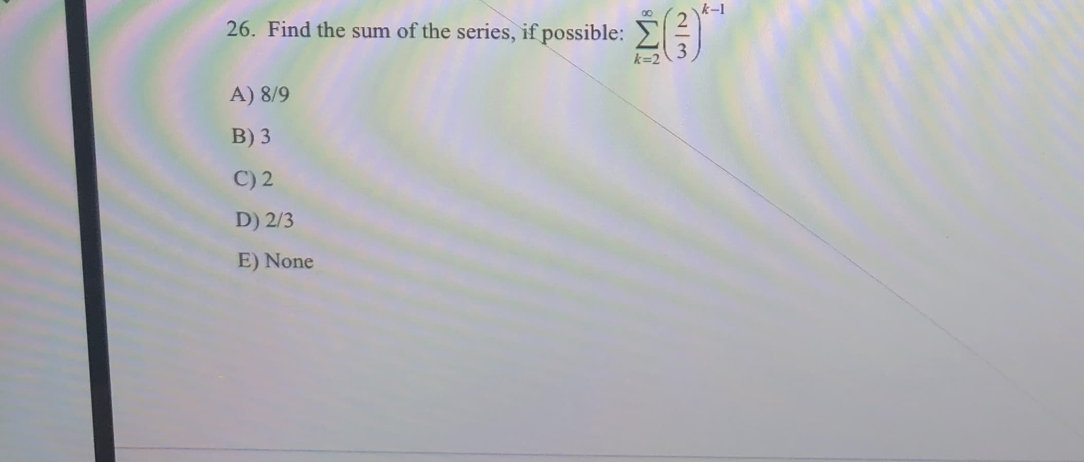 k-l
O0
26. Find the sum of the series, if possible:
k-2
A) 8/9
B) 3
C) 2
D) 2/3
E) None
2/0
