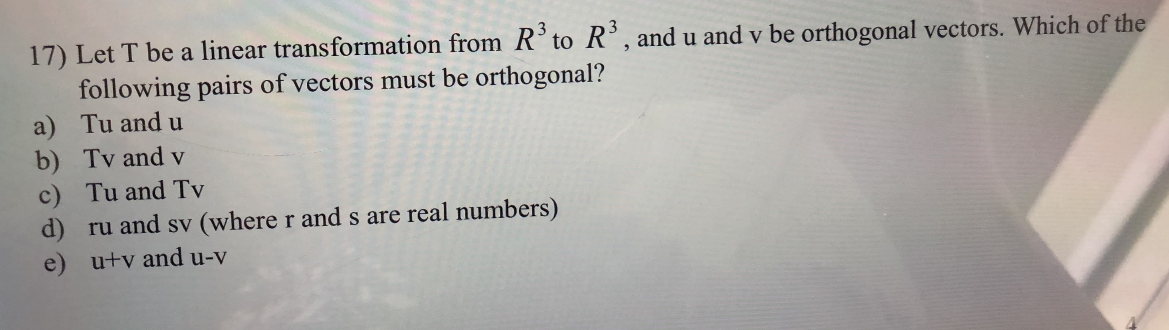 3
3
17) Let T be a linear transformation from R° to R, andu and v be orthogonal vectors. Which of the
following pairs of vectors must be orthogonal?
a) Tu and u
b) Tv and v
Tu and Tv
c)
d)
ru and sv (where r and s are real numbers)
e) u+v and u-v
