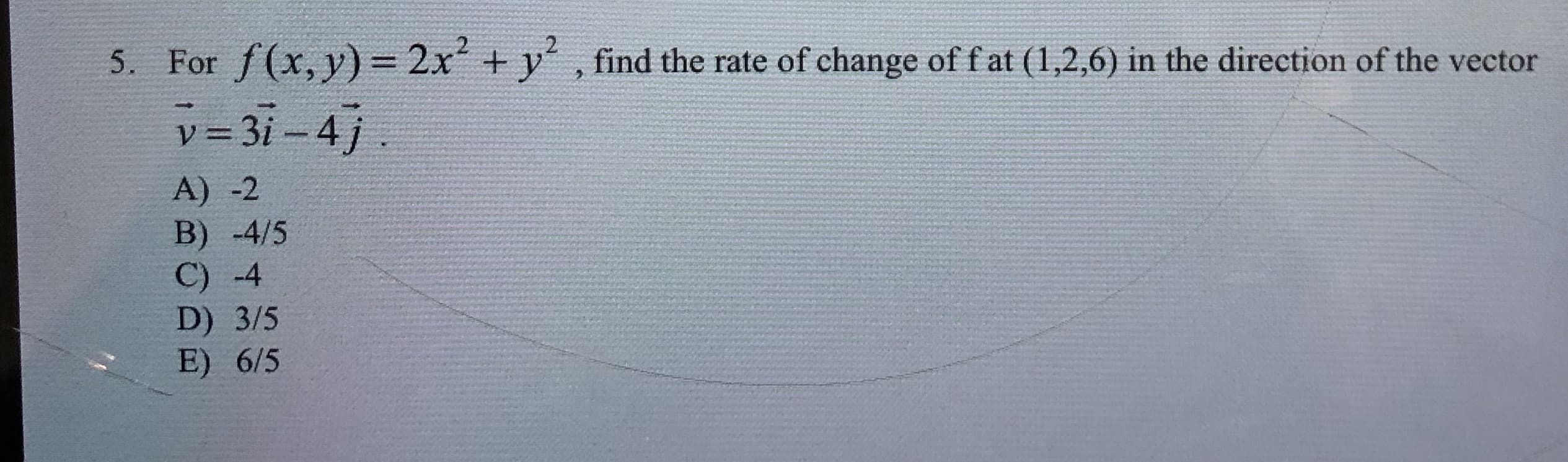 5. For f(x, y) 2x +y
v 3i-4j
find the rate of change of fat (1,2,6) in the direction of the vector
=
A) -2
B) -4/5
C) -4
D) 3/5
E) 6/5
