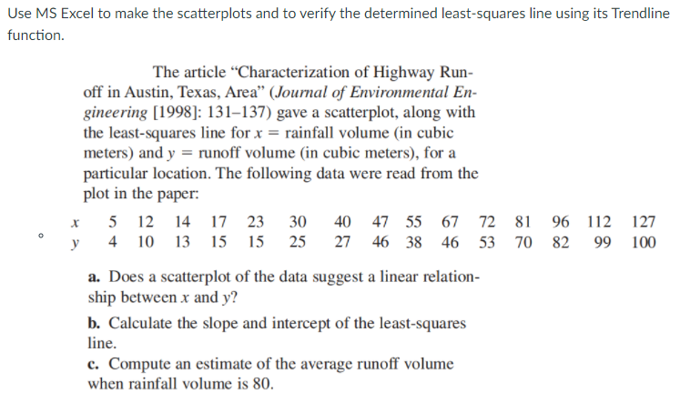 Use MS Excel to make the scatterplots and to verify the determined least-squares line using its Trendline
function.
The article "Characterization of Highway Run-
off in Austin, Texas, Area" (Journal of Environmental En-
gineering [1998]: 131–137) gave a scatterplot, along with
the least-squares line for x = rainfall volume (in cubic
meters) and y = runoff volume (in cubic meters), for a
particular location. The following data were read from the
plot in the paper:
5 12 14 17 23
30
40 47 55
67 72 81 96 112
127
y
4 10 13 15 15
25
27 46 38 46 53 70 82 99
100
a. Does a scatterplot of the data suggest a linear relation-
ship between x and y?
b. Calculate the slope and intercept of the least-squares
line.
c. Compute an estimate of the average runoff volume
when rainfall volume is 80.
