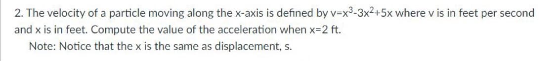 2. The velocity of a particle moving along the x-axis is defined by v=x3-3x2+5x where v is in feet per second
and x is in feet. Compute the value of the acceleration when x-2 ft.
Note: Notice that the x is the same as displacement, s.
