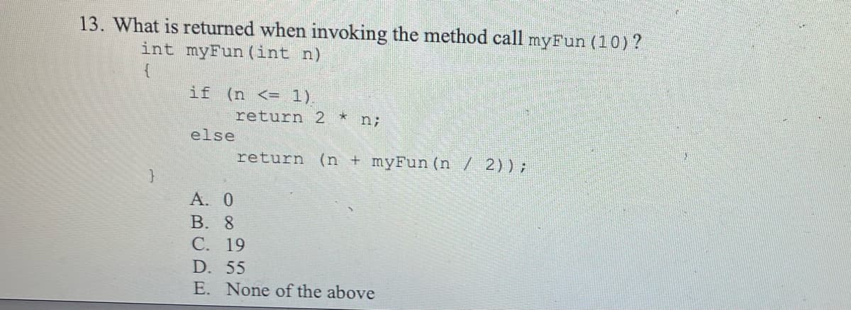 13. What is returned when invoking the method call myFun (10) ?
int myFun (int n)
{
if (n <= 1).
return 2 * n;
else
return (n + myFun (n / 2));
A. 0
B. 8
C. 19
D. 55
E. None of the above