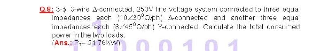 Q.8: 3-0, 3-wire A-connected, 250V line voltage system connected to three equal
impedances each (10230°Q/ph) A-connected and another three equal
impedances each (845°Q/ph) Y-connected. Calculate the total consumed
0010
power in the two loads.
(Ans.: P7= 21.76KW)
