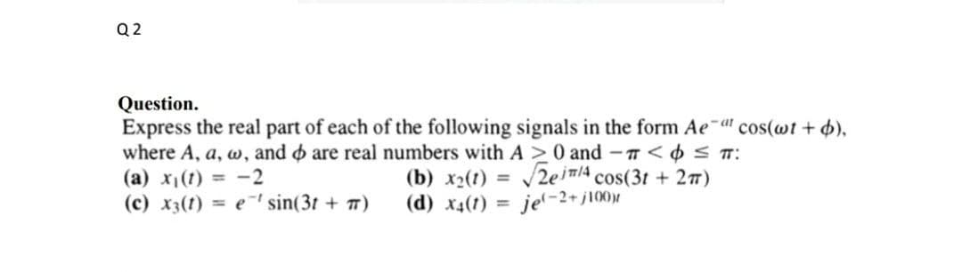 Q 2
Question.
Express the real part of each of the following signals in the form Ae-a" cos(wt + 4),
where A, a, w, and o are real numbers with A >0 and -T< ¢S T:
(a) x(t) = -2
(c) x3(1) = e' sin(3t + 7)
(b) x2(1) = /2elA cos(3t + 27)
(d) x4(1) = je'-2+j100)|
