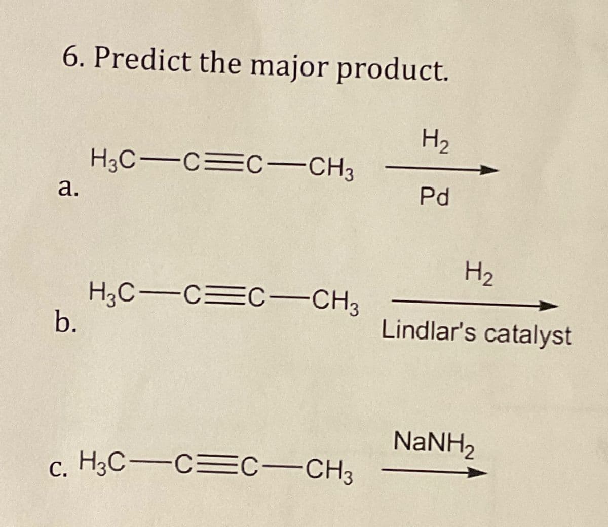 6. Predict the major product.
H3C CC-CH3
H₂
a.
Pd
H₂
H3C-CC-CH3
b.
Lindlar's catalyst
NaNH,
c. H3C CC-CH3