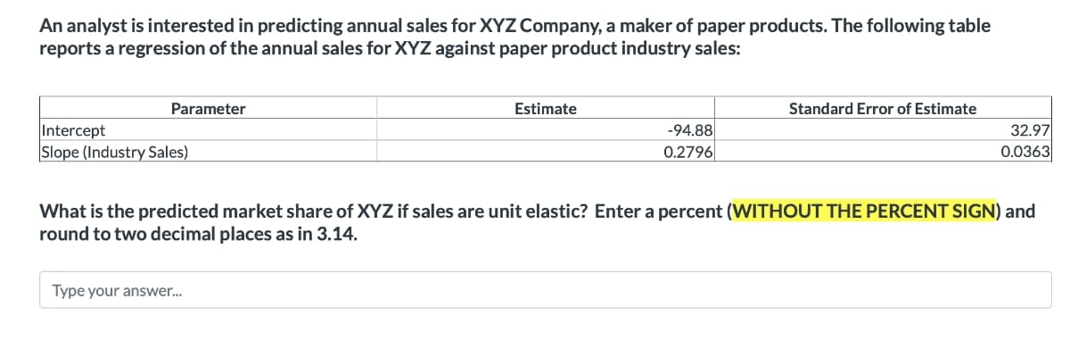 An analyst is interested in predicting annual sales for XYZ Company, a maker of paper products. The following table
reports a regression of the annual sales for XYZ against paper product industry sales:
Parameter
Estimate
Standard Error of Estimate
-94.88
32.97
0.0363
Intercept
Slope (Industry Sales)
0.2796
What is the predicted market share of XYZ if sales are unit elastic? Enter a percent (WITHOUT THE PERCENT SIGN) and
round to two decimal places as in 3.14.
Type your answer...
