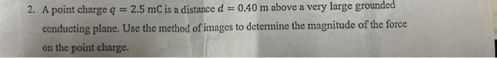 2. A point charge q = 2.5 mC is a distance d
= 0,40 m above a very large grounded
!!
conducting plane. Use the method of images to determine the magnitude of the force
on the point charge.
